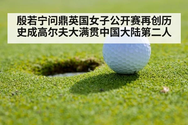 殷若宁问鼎英国女子公开赛再创历史成高尔夫大满贯中国大陆第二人