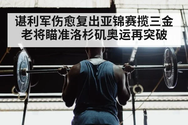 谌利军伤愈复出亚锦赛揽三金 老将瞄准洛杉矶奥运再突破